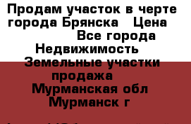 Продам участок в черте города Брянска › Цена ­ 800 000 - Все города Недвижимость » Земельные участки продажа   . Мурманская обл.,Мурманск г.